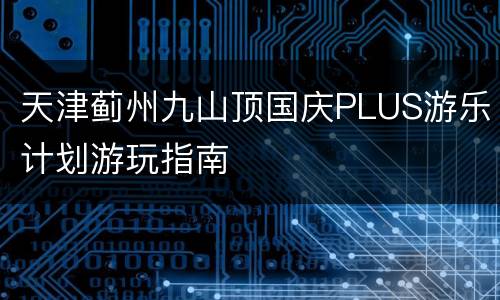 天津蓟州九山顶国庆PLUS游乐计划游玩指南