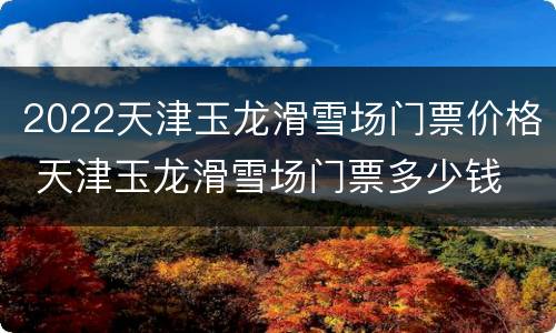 2022天津玉龙滑雪场门票价格 天津玉龙滑雪场门票多少钱