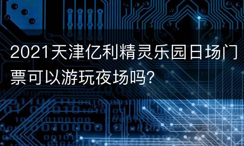 2021天津亿利精灵乐园日场门票可以游玩夜场吗？