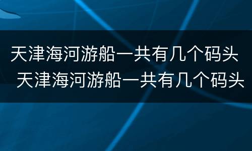 天津海河游船一共有几个码头 天津海河游船一共有几个码头在哪