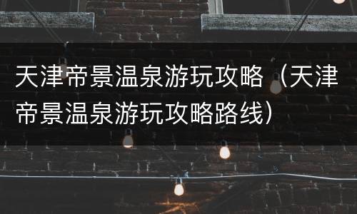 天津帝景温泉游玩攻略（天津帝景温泉游玩攻略路线）