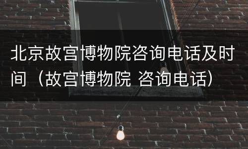 北京故宫博物院咨询电话及时间（故宫博物院 咨询电话）