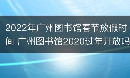 2022年广州图书馆春节放假时间 广州图书馆2020过年开放吗