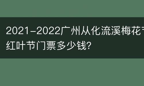2021-2022广州从化流溪梅花节红叶节门票多少钱？