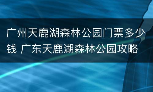 广州天鹿湖森林公园门票多少钱 广东天鹿湖森林公园攻略