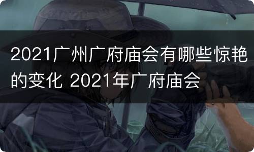 2021广州广府庙会有哪些惊艳的变化 2021年广府庙会