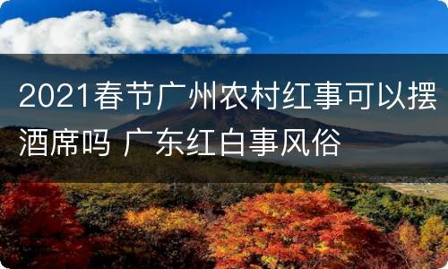 2021春节广州农村红事可以摆酒席吗 广东红白事风俗