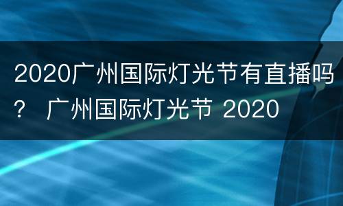 2020广州国际灯光节有直播吗？ 广州国际灯光节 2020