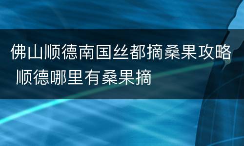 佛山顺德南国丝都摘桑果攻略 顺德哪里有桑果摘