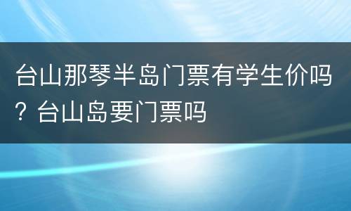 台山那琴半岛门票有学生价吗? 台山岛要门票吗