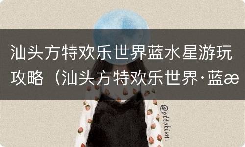 汕头方特欢乐世界蓝水星游玩攻略（汕头方特欢乐世界·蓝水星主题公园攻略）