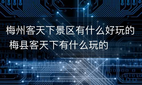 梅州客天下景区有什么好玩的 梅县客天下有什么玩的
