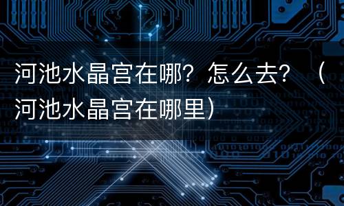 河池水晶宫在哪？怎么去？（河池水晶宫在哪里）