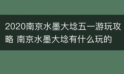 2020南京水墨大埝五一游玩攻略 南京水墨大埝有什么玩的