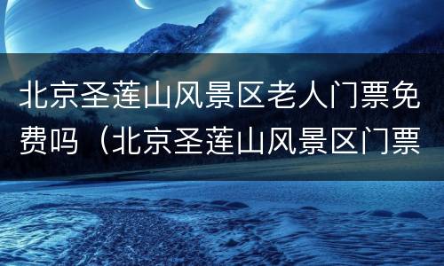 北京圣莲山风景区老人门票免费吗（北京圣莲山风景区门票价格）