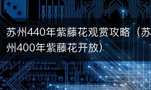 苏州440年紫藤花观赏攻略（苏州400年紫藤花开放）