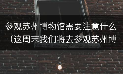 参观苏州博物馆需要注意什么（这周末我们将去参观苏州博物馆）