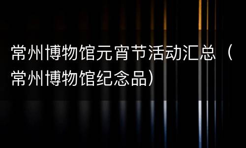 常州博物馆元宵节活动汇总（常州博物馆纪念品）