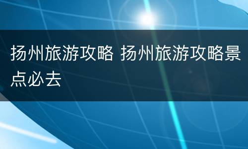 扬州旅游攻略 扬州旅游攻略景点必去