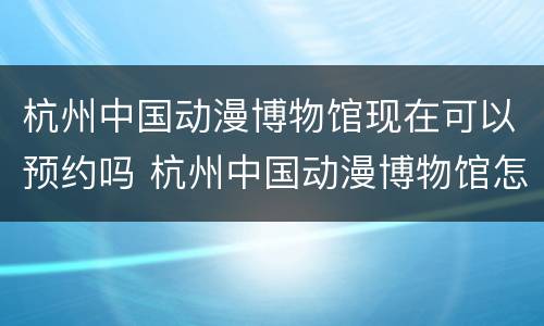 杭州中国动漫博物馆现在可以预约吗 杭州中国动漫博物馆怎么预约
