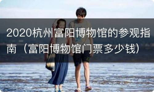 2020杭州富阳博物馆的参观指南（富阳博物馆门票多少钱）