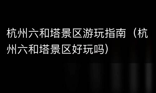 杭州六和塔景区游玩指南（杭州六和塔景区好玩吗）
