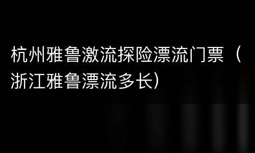 杭州雅鲁激流探险漂流门票（浙江雅鲁漂流多长）