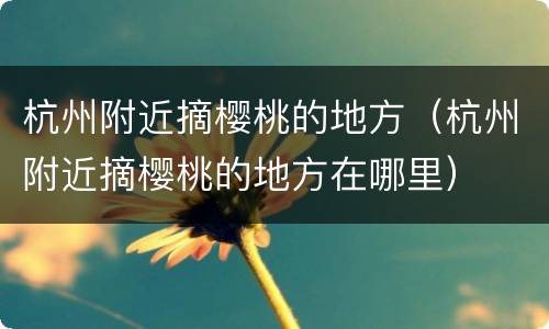 杭州附近摘樱桃的地方（杭州附近摘樱桃的地方在哪里）