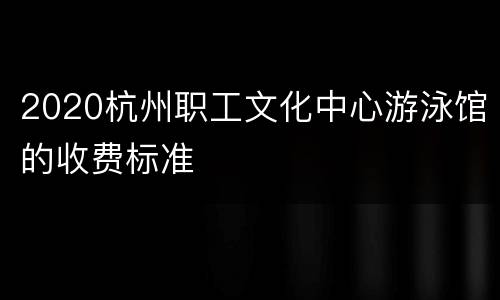 2020杭州职工文化中心游泳馆的收费标准