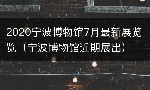 2020宁波博物馆7月最新展览一览（宁波博物馆近期展出）