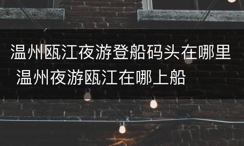 温州瓯江夜游登船码头在哪里 温州夜游瓯江在哪上船