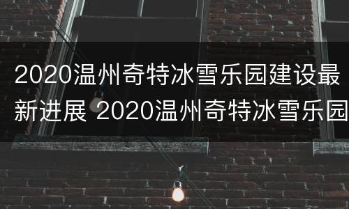2020温州奇特冰雪乐园建设最新进展 2020温州奇特冰雪乐园建设最新进展情况