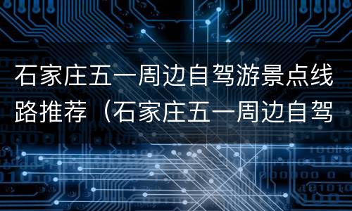石家庄五一周边自驾游景点线路推荐（石家庄五一周边自驾游景点线路推荐图）