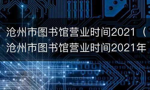 沧州市图书馆营业时间2021（沧州市图书馆营业时间2021年8月）