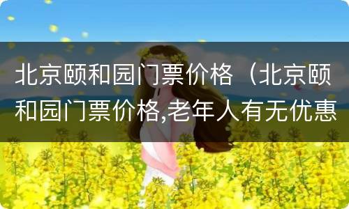北京颐和园门票价格（北京颐和园门票价格,老年人有无优惠）