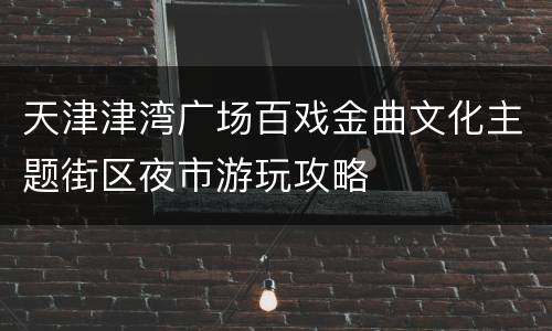 天津津湾广场百戏金曲文化主题街区夜市游玩攻略