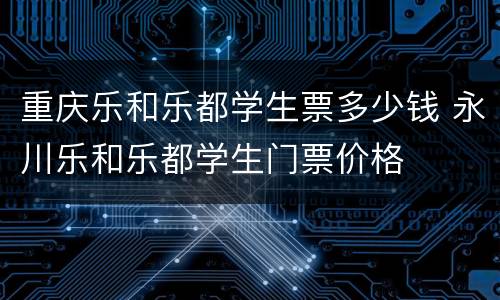 重庆乐和乐都学生票多少钱 永川乐和乐都学生门票价格