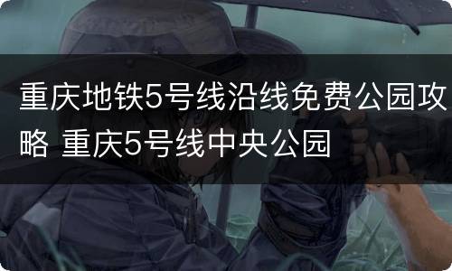 重庆地铁5号线沿线免费公园攻略 重庆5号线中央公园