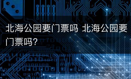 北海公园要门票吗 北海公园要门票吗?