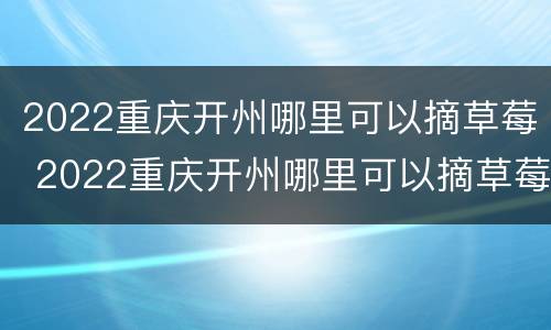 2022重庆开州哪里可以摘草莓 2022重庆开州哪里可以摘草莓呢