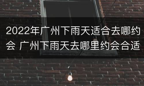 2022年广州下雨天适合去哪约会 广州下雨天去哪里约会合适