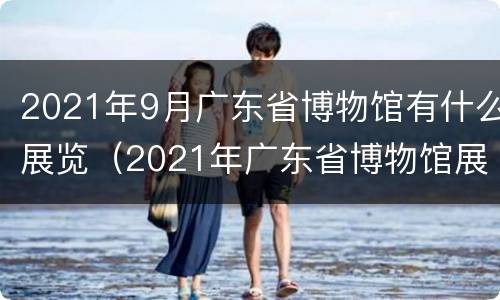 2021年9月广东省博物馆有什么展览（2021年广东省博物馆展览信息）