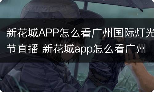 新花城APP怎么看广州国际灯光节直播 新花城app怎么看广州国际灯光节直播的