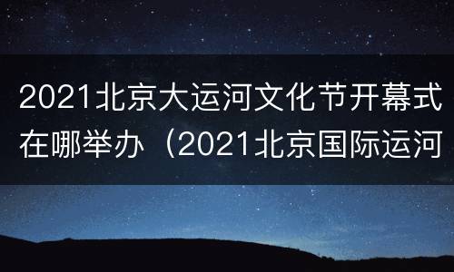 2021北京大运河文化节开幕式在哪举办（2021北京国际运河文化节）