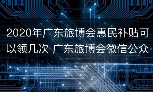 2020年广东旅博会惠民补贴可以领几次 广东旅博会微信公众号