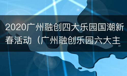 2020广州融创四大乐园国潮新春活动（广州融创乐园六大主题）