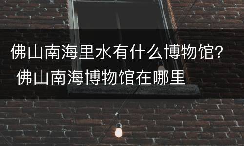 佛山南海里水有什么博物馆？ 佛山南海博物馆在哪里
