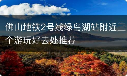 佛山地铁2号线绿岛湖站附近三个游玩好去处推荐