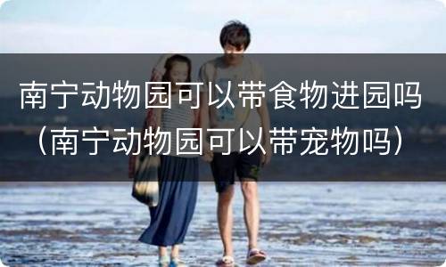 南宁动物园可以带食物进园吗（南宁动物园可以带宠物吗）