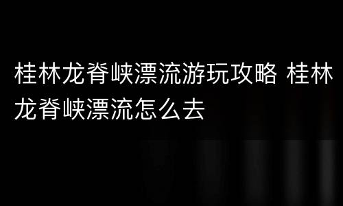 桂林龙脊峡漂流游玩攻略 桂林龙脊峡漂流怎么去